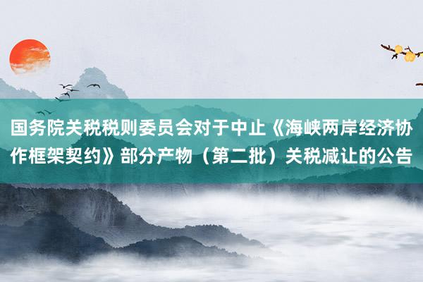 国务院关税税则委员会对于中止《海峡两岸经济协作框架契约》部分产物（第二批）关税减让的公告