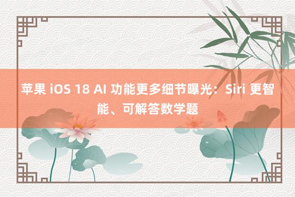 苹果 iOS 18 AI 功能更多细节曝光：Siri 更智能、可解答数学题