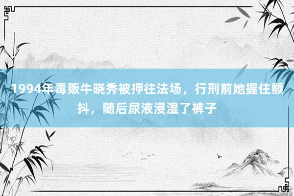 1994年毒贩牛晓秀被押往法场，行刑前她握住颤抖，随后尿液浸湿了裤子