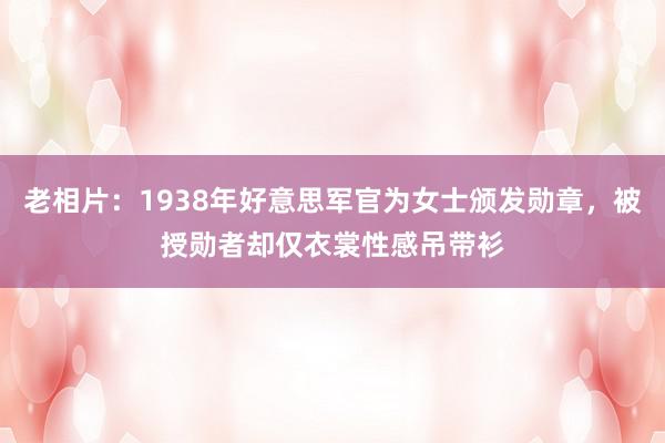 老相片：1938年好意思军官为女士颁发勋章，被授勋者却仅衣裳性感吊带衫