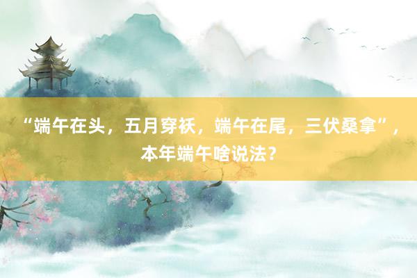 “端午在头，五月穿袄，端午在尾，三伏桑拿”，本年端午啥说法？