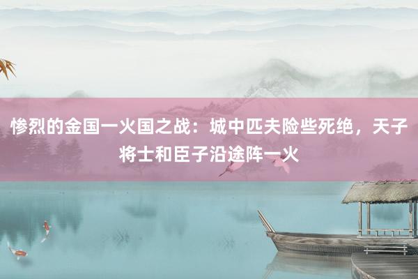 惨烈的金国一火国之战：城中匹夫险些死绝，天子将士和臣子沿途阵一火