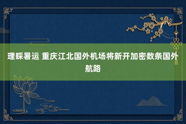 理睬暑运 重庆江北国外机场将新开加密数条国外航路