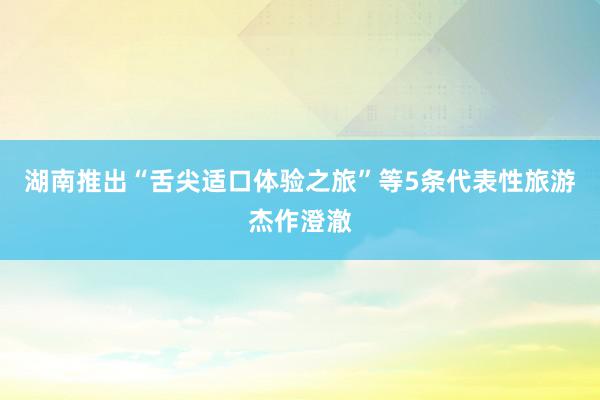 湖南推出“舌尖适口体验之旅”等5条代表性旅游杰作澄澈