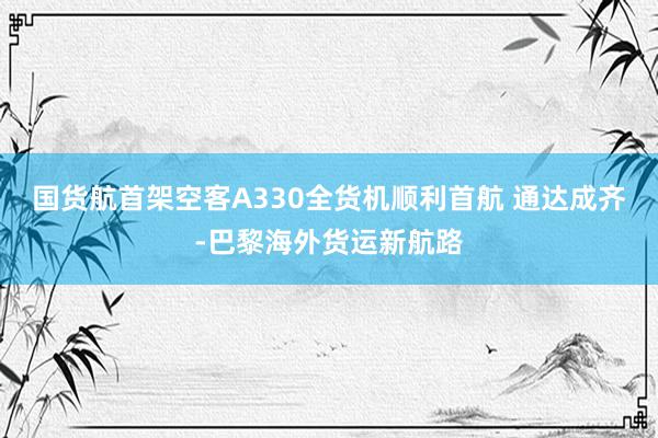 国货航首架空客A330全货机顺利首航 通达成齐-巴黎海外货运新航路