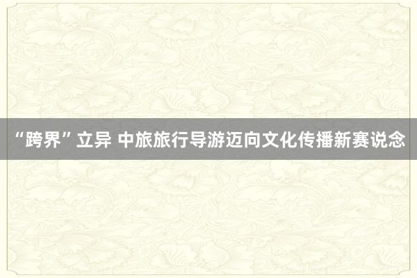 “跨界”立异 中旅旅行导游迈向文化传播新赛说念