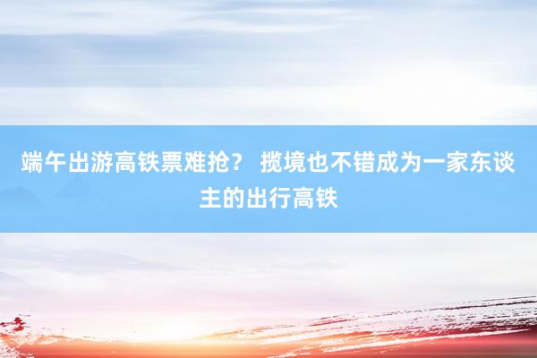 端午出游高铁票难抢？ 揽境也不错成为一家东谈主的出行高铁