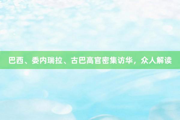 巴西、委内瑞拉、古巴高官密集访华，众人解读