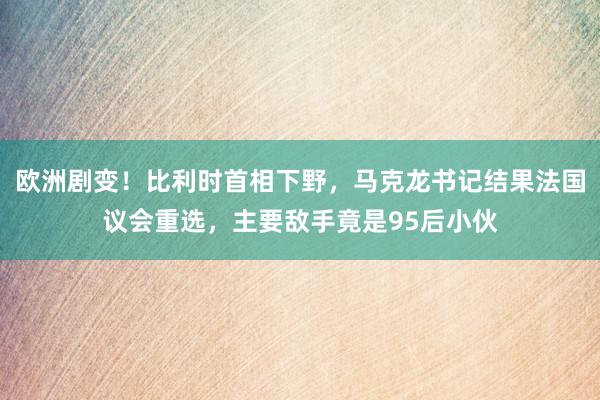 欧洲剧变！比利时首相下野，马克龙书记结果法国议会重选，主要敌手竟是95后小伙