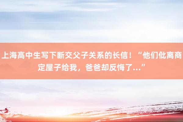 上海高中生写下断交父子关系的长信！“他们仳离商定屋子给我，爸爸却反悔了...”