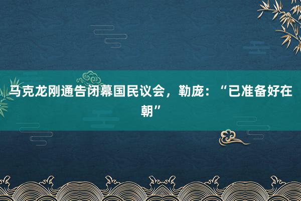 马克龙刚通告闭幕国民议会，勒庞：“已准备好在朝”