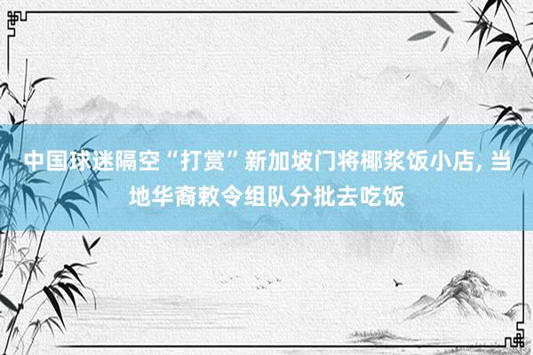 中国球迷隔空“打赏”新加坡门将椰浆饭小店, 当地华裔敕令组队分批去吃饭