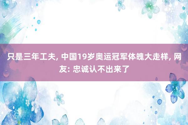 只是三年工夫, 中国19岁奥运冠军体魄大走样, 网友: 忠诚认不出来了