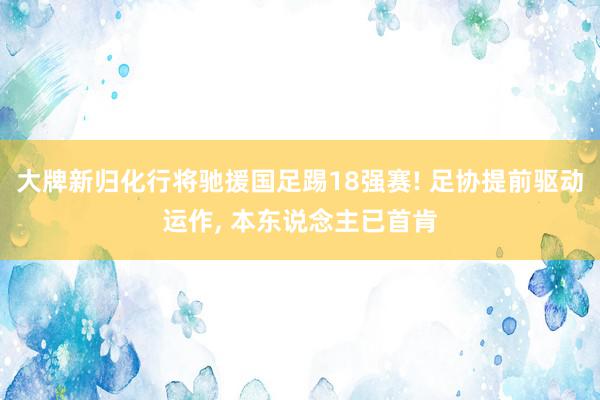 大牌新归化行将驰援国足踢18强赛! 足协提前驱动运作, 本东说念主已首肯