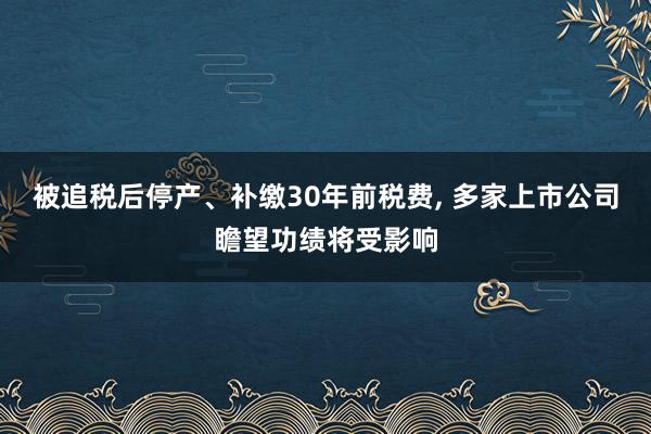 被追税后停产、补缴30年前税费, 多家上市公司瞻望功绩将受影响