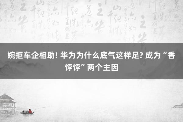 婉拒车企相助! 华为为什么底气这样足? 成为“香饽饽”两个主因