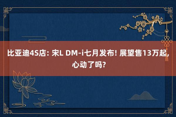 比亚迪4S店: 宋L DM-i七月发布! 展望售13万起, 心动了吗?