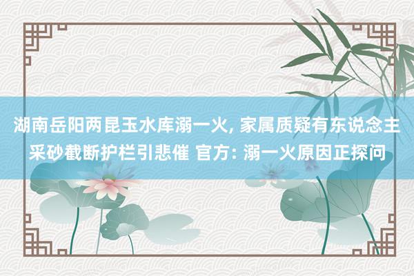 湖南岳阳两昆玉水库溺一火, 家属质疑有东说念主采砂截断护栏引悲催 官方: 溺一火原因正探问