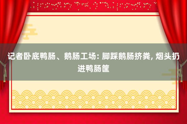 记者卧底鸭肠、鹅肠工场: 脚踩鹅肠挤粪, 烟头扔进鸭肠筐