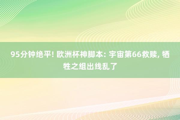 95分钟绝平! 欧洲杯神脚本: 宇宙第66救赎, 牺牲之组出线乱了