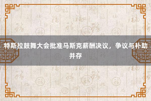 特斯拉鼓舞大会批准马斯克薪酬决议，争议与补助并存