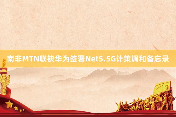 南非MTN联袂华为签署Net5.5G计策调和备忘录