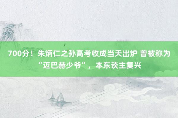 700分！朱炳仁之孙高考收成当天出炉 曾被称为“迈巴赫少爷”，本东谈主复兴