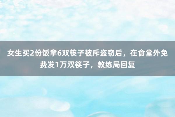 女生买2份饭拿6双筷子被斥盗窃后，在食堂外免费发1万双筷子，教练局回复