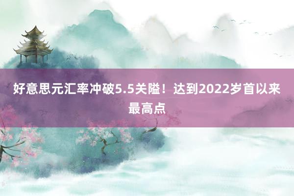 好意思元汇率冲破5.5关隘！达到2022岁首以来最高点