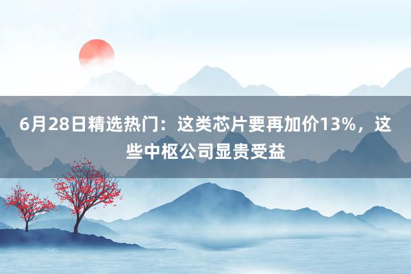 6月28日精选热门：这类芯片要再加价13%，这些中枢公司显贵受益