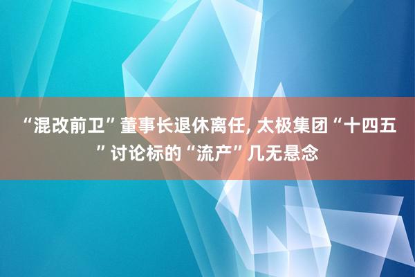 “混改前卫”董事长退休离任, 太极集团“十四五”讨论标的“流产”几无悬念