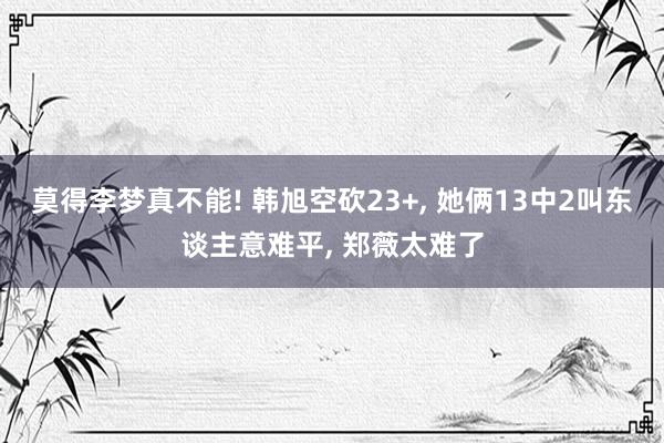 莫得李梦真不能! 韩旭空砍23+, 她俩13中2叫东谈主意难平, 郑薇太难了