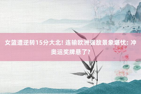 女篮遭逆转15分大北! 连输欧洲强敌景象堪忧: 冲奥运奖牌悬了?