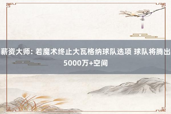 薪资大师: 若魔术终止大瓦格纳球队选项 球队将腾出5000万+空间