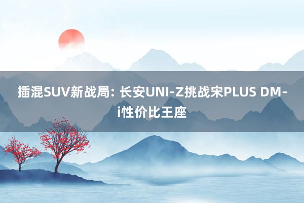 插混SUV新战局: 长安UNI-Z挑战宋PLUS DM-i性价比王座