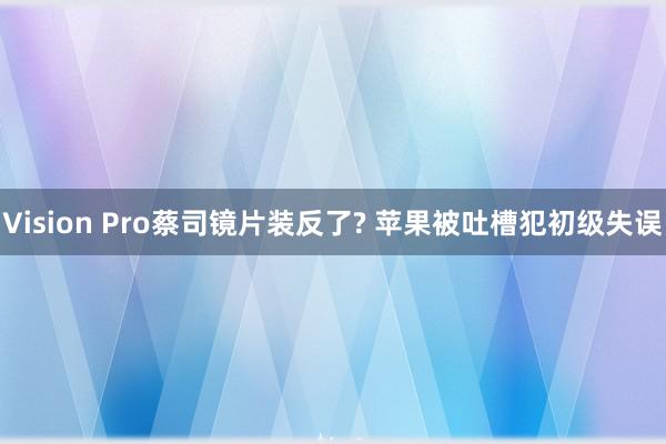 Vision Pro蔡司镜片装反了? 苹果被吐槽犯初级失误