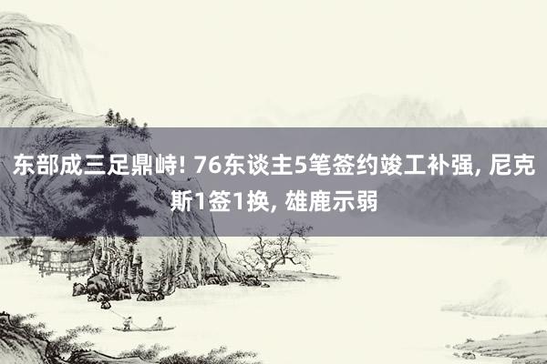 东部成三足鼎峙! 76东谈主5笔签约竣工补强, 尼克斯1签1换, 雄鹿示弱