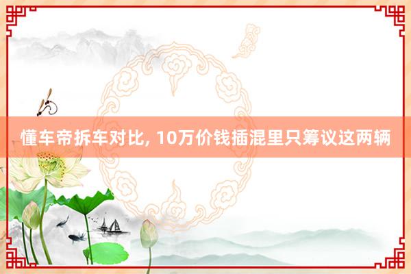 懂车帝拆车对比, 10万价钱插混里只筹议这两辆