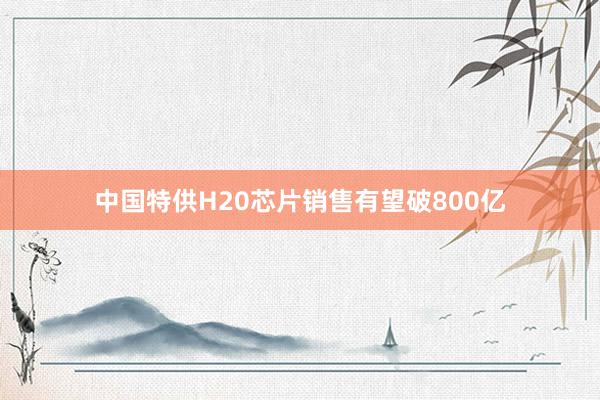 中国特供H20芯片销售有望破800亿