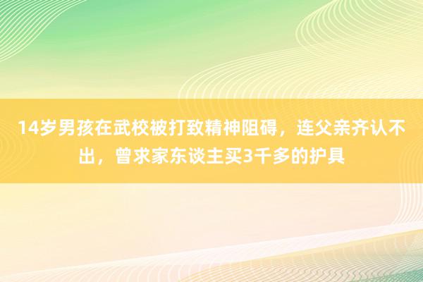 14岁男孩在武校被打致精神阻碍，连父亲齐认不出，曾求家东谈主买3千多的护具