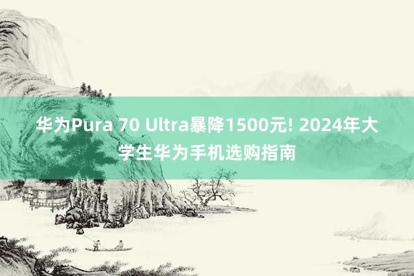 华为Pura 70 Ultra暴降1500元! 2024年大学生华为手机选购指南