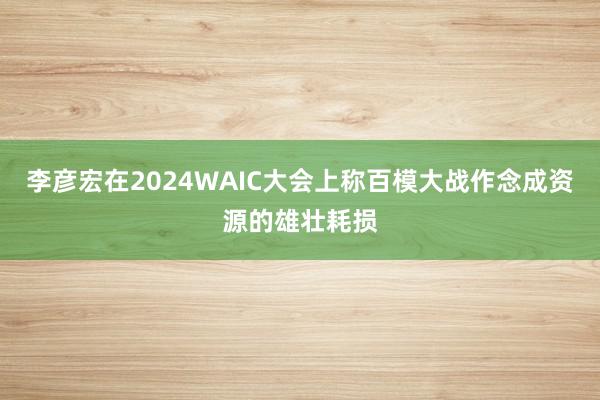 李彦宏在2024WAIC大会上称百模大战作念成资源的雄壮耗损