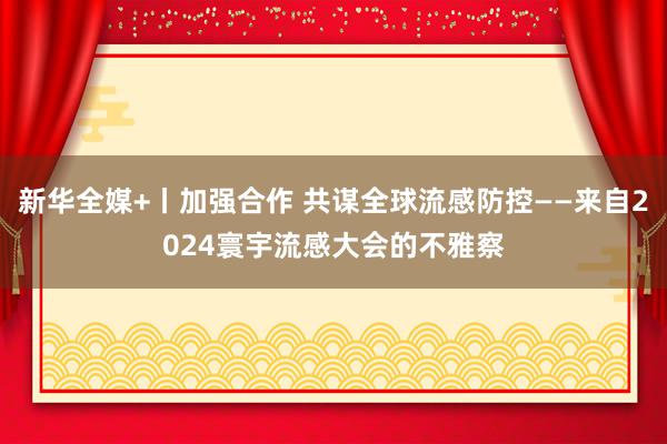 新华全媒+丨加强合作 共谋全球流感防控——来自2024寰宇流感大会的不雅察