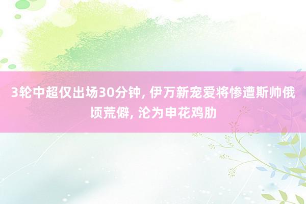 3轮中超仅出场30分钟, 伊万新宠爱将惨遭斯帅俄顷荒僻, 沦为申花鸡肋