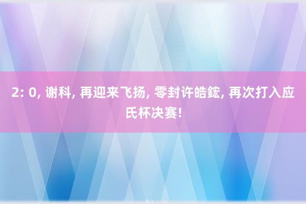 2: 0, 谢科, 再迎来飞扬, 零封许皓鋐, 再次打入应氏杯决赛!