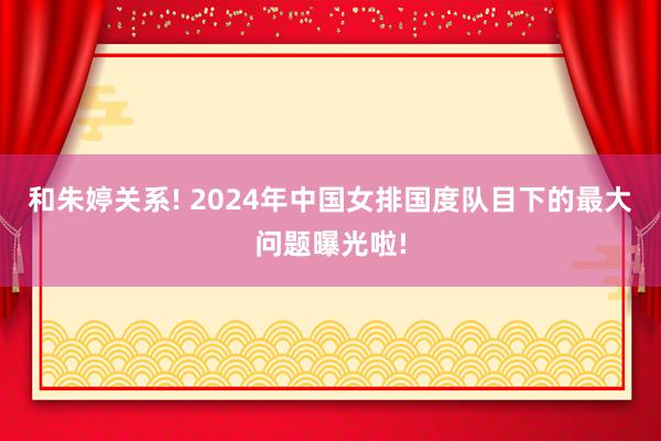 和朱婷关系! 2024年中国女排国度队目下的最大问题曝光啦!