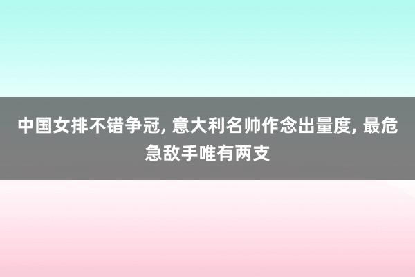 中国女排不错争冠, 意大利名帅作念出量度, 最危急敌手唯有两支