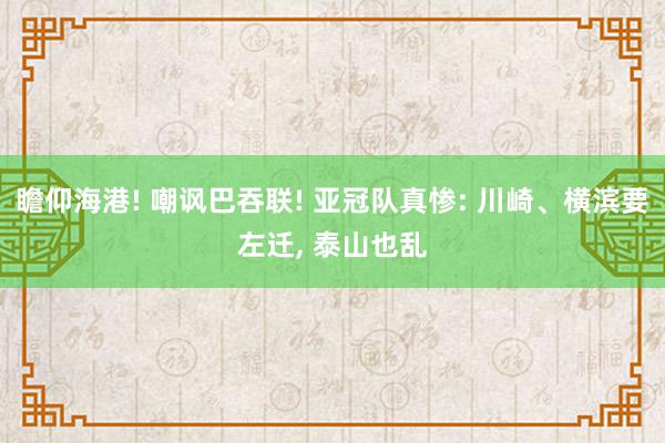 瞻仰海港! 嘲讽巴吞联! 亚冠队真惨: 川崎、横滨要左迁, 泰山也乱