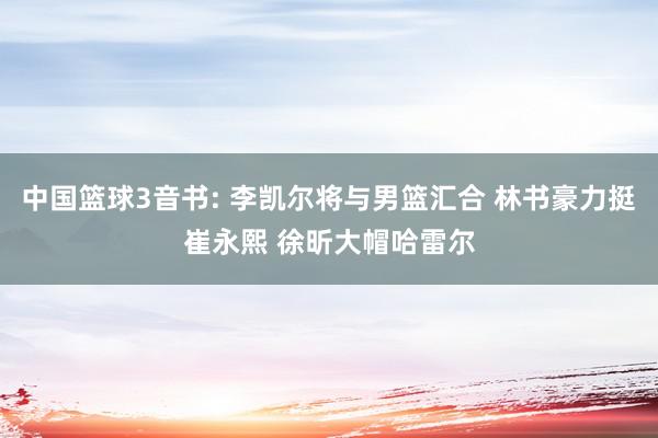 中国篮球3音书: 李凯尔将与男篮汇合 林书豪力挺崔永熙 徐昕大帽哈雷尔