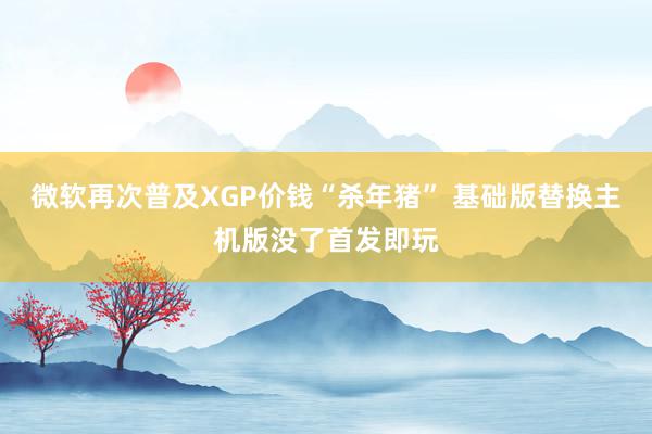 微软再次普及XGP价钱“杀年猪” 基础版替换主机版没了首发即玩